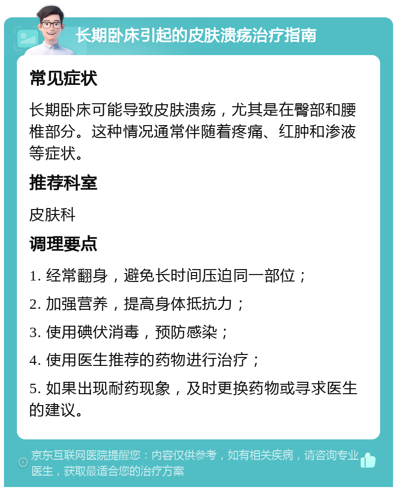 长期卧床引起的皮肤溃疡治疗指南 常见症状 长期卧床可能导致皮肤溃疡，尤其是在臀部和腰椎部分。这种情况通常伴随着疼痛、红肿和渗液等症状。 推荐科室 皮肤科 调理要点 1. 经常翻身，避免长时间压迫同一部位； 2. 加强营养，提高身体抵抗力； 3. 使用碘伏消毒，预防感染； 4. 使用医生推荐的药物进行治疗； 5. 如果出现耐药现象，及时更换药物或寻求医生的建议。