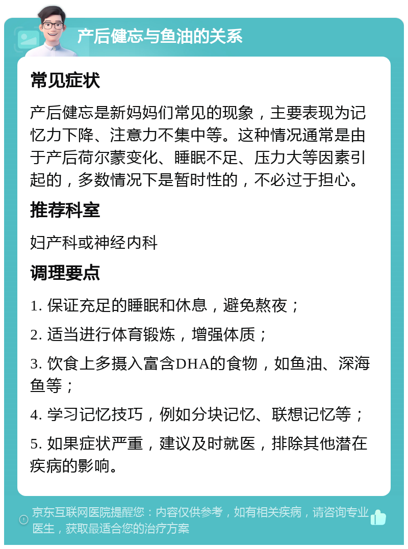 产后健忘与鱼油的关系 常见症状 产后健忘是新妈妈们常见的现象，主要表现为记忆力下降、注意力不集中等。这种情况通常是由于产后荷尔蒙变化、睡眠不足、压力大等因素引起的，多数情况下是暂时性的，不必过于担心。 推荐科室 妇产科或神经内科 调理要点 1. 保证充足的睡眠和休息，避免熬夜； 2. 适当进行体育锻炼，增强体质； 3. 饮食上多摄入富含DHA的食物，如鱼油、深海鱼等； 4. 学习记忆技巧，例如分块记忆、联想记忆等； 5. 如果症状严重，建议及时就医，排除其他潜在疾病的影响。