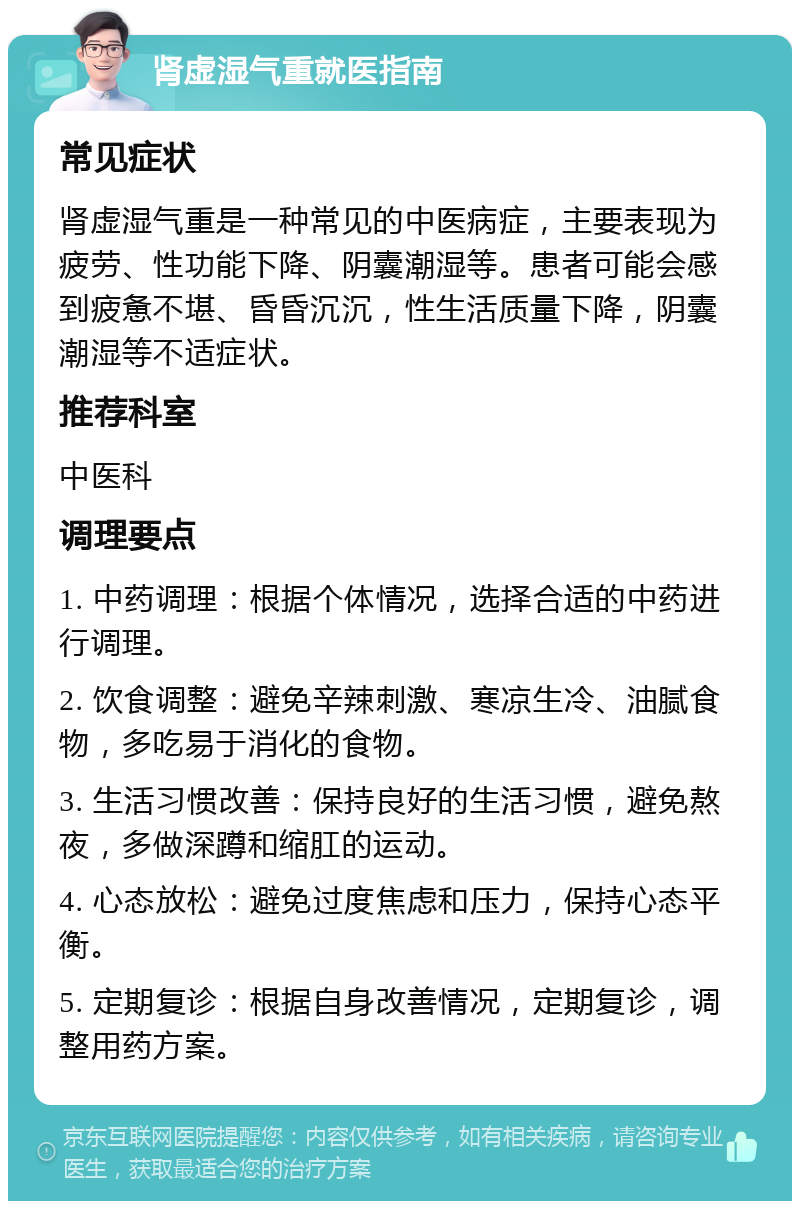 肾虚湿气重就医指南 常见症状 肾虚湿气重是一种常见的中医病症，主要表现为疲劳、性功能下降、阴囊潮湿等。患者可能会感到疲惫不堪、昏昏沉沉，性生活质量下降，阴囊潮湿等不适症状。 推荐科室 中医科 调理要点 1. 中药调理：根据个体情况，选择合适的中药进行调理。 2. 饮食调整：避免辛辣刺激、寒凉生冷、油腻食物，多吃易于消化的食物。 3. 生活习惯改善：保持良好的生活习惯，避免熬夜，多做深蹲和缩肛的运动。 4. 心态放松：避免过度焦虑和压力，保持心态平衡。 5. 定期复诊：根据自身改善情况，定期复诊，调整用药方案。