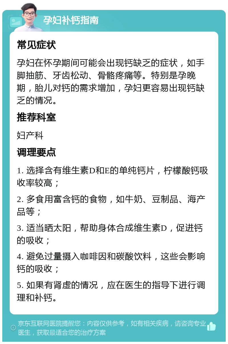 孕妇补钙指南 常见症状 孕妇在怀孕期间可能会出现钙缺乏的症状，如手脚抽筋、牙齿松动、骨骼疼痛等。特别是孕晚期，胎儿对钙的需求增加，孕妇更容易出现钙缺乏的情况。 推荐科室 妇产科 调理要点 1. 选择含有维生素D和E的单纯钙片，柠檬酸钙吸收率较高； 2. 多食用富含钙的食物，如牛奶、豆制品、海产品等； 3. 适当晒太阳，帮助身体合成维生素D，促进钙的吸收； 4. 避免过量摄入咖啡因和碳酸饮料，这些会影响钙的吸收； 5. 如果有肾虚的情况，应在医生的指导下进行调理和补钙。