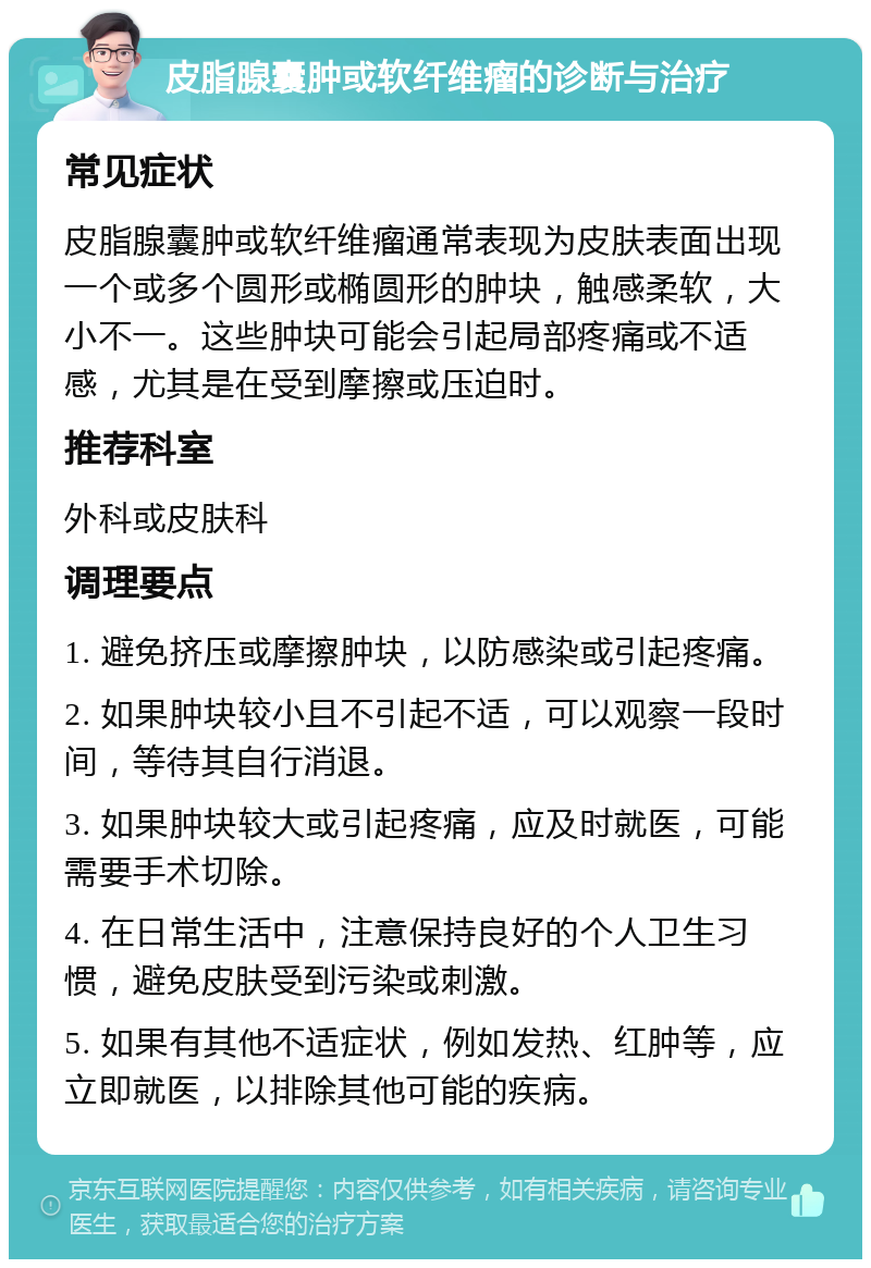 皮脂腺囊肿或软纤维瘤的诊断与治疗 常见症状 皮脂腺囊肿或软纤维瘤通常表现为皮肤表面出现一个或多个圆形或椭圆形的肿块，触感柔软，大小不一。这些肿块可能会引起局部疼痛或不适感，尤其是在受到摩擦或压迫时。 推荐科室 外科或皮肤科 调理要点 1. 避免挤压或摩擦肿块，以防感染或引起疼痛。 2. 如果肿块较小且不引起不适，可以观察一段时间，等待其自行消退。 3. 如果肿块较大或引起疼痛，应及时就医，可能需要手术切除。 4. 在日常生活中，注意保持良好的个人卫生习惯，避免皮肤受到污染或刺激。 5. 如果有其他不适症状，例如发热、红肿等，应立即就医，以排除其他可能的疾病。