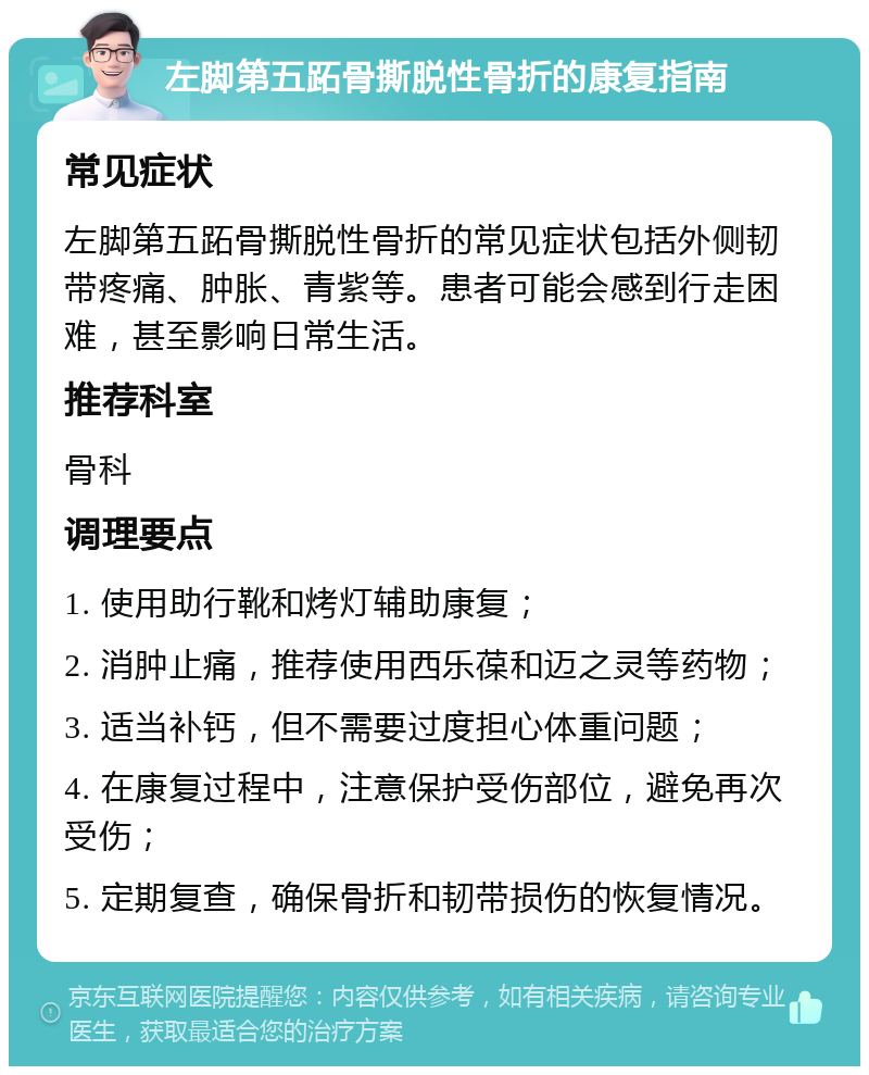 左脚第五跖骨撕脱性骨折的康复指南 常见症状 左脚第五跖骨撕脱性骨折的常见症状包括外侧韧带疼痛、肿胀、青紫等。患者可能会感到行走困难，甚至影响日常生活。 推荐科室 骨科 调理要点 1. 使用助行靴和烤灯辅助康复； 2. 消肿止痛，推荐使用西乐葆和迈之灵等药物； 3. 适当补钙，但不需要过度担心体重问题； 4. 在康复过程中，注意保护受伤部位，避免再次受伤； 5. 定期复查，确保骨折和韧带损伤的恢复情况。