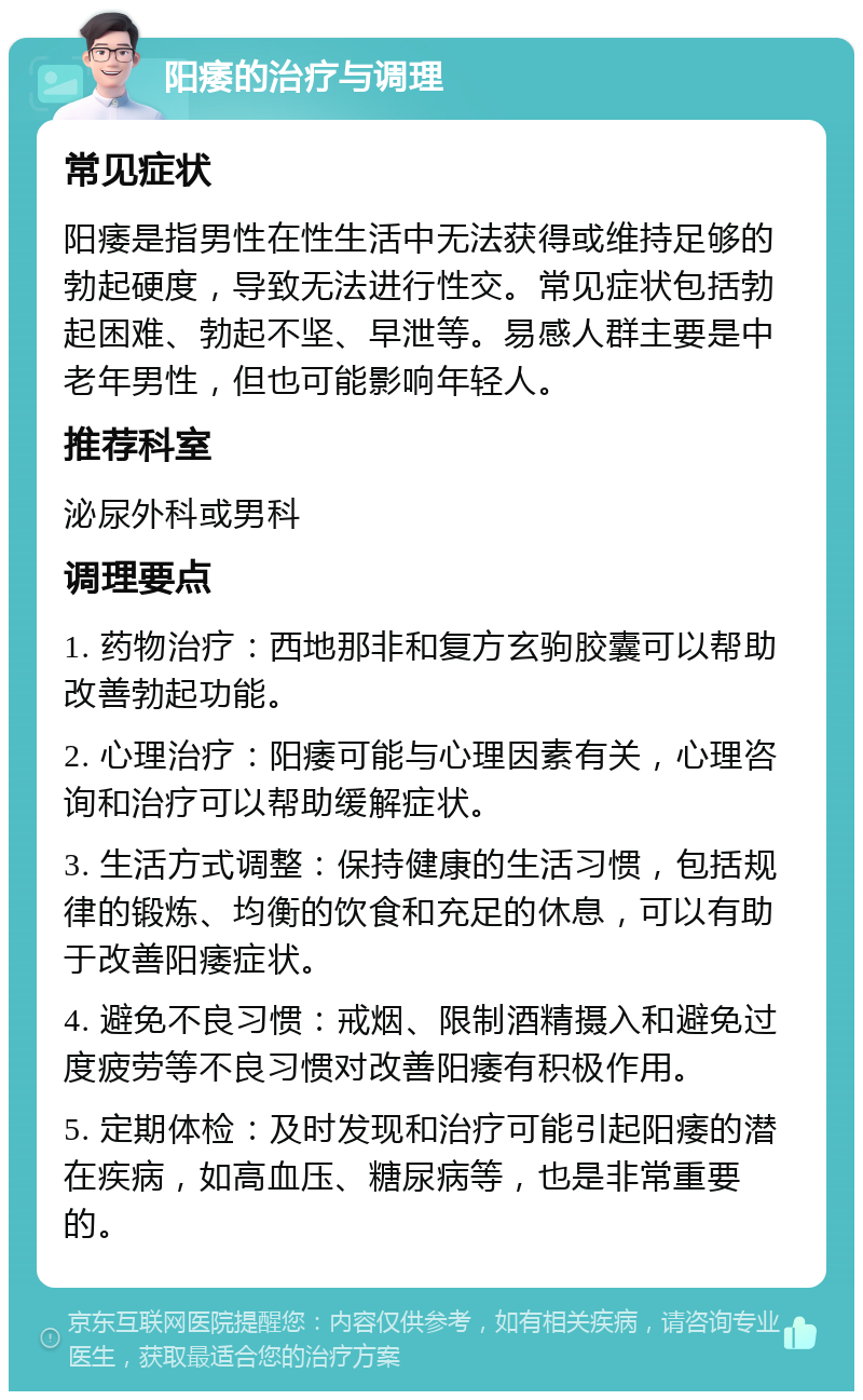 阳痿的治疗与调理 常见症状 阳痿是指男性在性生活中无法获得或维持足够的勃起硬度，导致无法进行性交。常见症状包括勃起困难、勃起不坚、早泄等。易感人群主要是中老年男性，但也可能影响年轻人。 推荐科室 泌尿外科或男科 调理要点 1. 药物治疗：西地那非和复方玄驹胶囊可以帮助改善勃起功能。 2. 心理治疗：阳痿可能与心理因素有关，心理咨询和治疗可以帮助缓解症状。 3. 生活方式调整：保持健康的生活习惯，包括规律的锻炼、均衡的饮食和充足的休息，可以有助于改善阳痿症状。 4. 避免不良习惯：戒烟、限制酒精摄入和避免过度疲劳等不良习惯对改善阳痿有积极作用。 5. 定期体检：及时发现和治疗可能引起阳痿的潜在疾病，如高血压、糖尿病等，也是非常重要的。