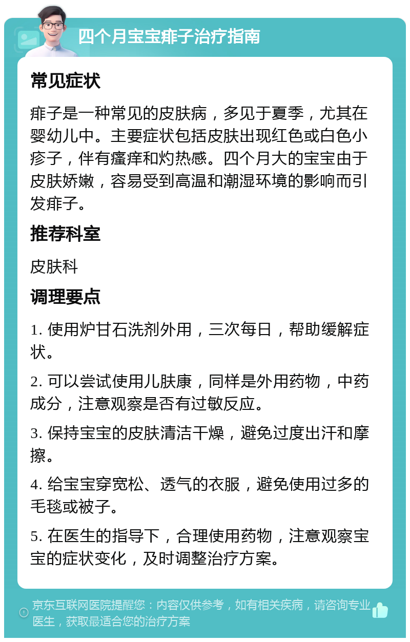 四个月宝宝痱子治疗指南 常见症状 痱子是一种常见的皮肤病，多见于夏季，尤其在婴幼儿中。主要症状包括皮肤出现红色或白色小疹子，伴有瘙痒和灼热感。四个月大的宝宝由于皮肤娇嫩，容易受到高温和潮湿环境的影响而引发痱子。 推荐科室 皮肤科 调理要点 1. 使用炉甘石洗剂外用，三次每日，帮助缓解症状。 2. 可以尝试使用儿肤康，同样是外用药物，中药成分，注意观察是否有过敏反应。 3. 保持宝宝的皮肤清洁干燥，避免过度出汗和摩擦。 4. 给宝宝穿宽松、透气的衣服，避免使用过多的毛毯或被子。 5. 在医生的指导下，合理使用药物，注意观察宝宝的症状变化，及时调整治疗方案。