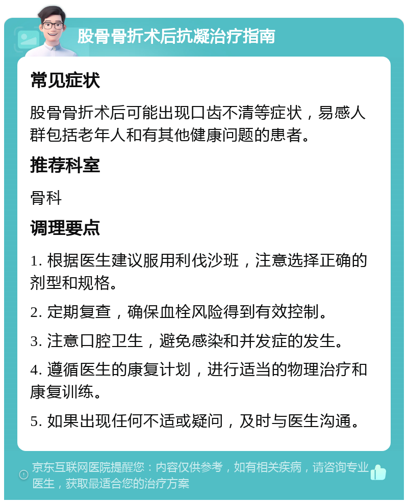 股骨骨折术后抗凝治疗指南 常见症状 股骨骨折术后可能出现口齿不清等症状，易感人群包括老年人和有其他健康问题的患者。 推荐科室 骨科 调理要点 1. 根据医生建议服用利伐沙班，注意选择正确的剂型和规格。 2. 定期复查，确保血栓风险得到有效控制。 3. 注意口腔卫生，避免感染和并发症的发生。 4. 遵循医生的康复计划，进行适当的物理治疗和康复训练。 5. 如果出现任何不适或疑问，及时与医生沟通。