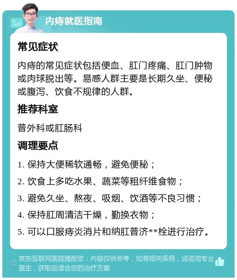 内痔就医指南 常见症状 内痔的常见症状包括便血、肛门疼痛、肛门肿物或肉球脱出等。易感人群主要是长期久坐、便秘或腹泻、饮食不规律的人群。 推荐科室 普外科或肛肠科 调理要点 1. 保持大便稀软通畅，避免便秘； 2. 饮食上多吃水果、蔬菜等粗纤维食物； 3. 避免久坐、熬夜、吸烟、饮酒等不良习惯； 4. 保持肛周清洁干燥，勤换衣物； 5. 可以口服痔炎消片和纳肛普济**栓进行治疗。