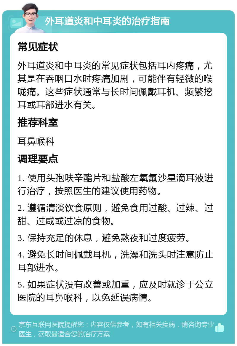 外耳道炎和中耳炎的治疗指南 常见症状 外耳道炎和中耳炎的常见症状包括耳内疼痛，尤其是在吞咽口水时疼痛加剧，可能伴有轻微的喉咙痛。这些症状通常与长时间佩戴耳机、频繁挖耳或耳部进水有关。 推荐科室 耳鼻喉科 调理要点 1. 使用头孢呋辛酯片和盐酸左氧氟沙星滴耳液进行治疗，按照医生的建议使用药物。 2. 遵循清淡饮食原则，避免食用过酸、过辣、过甜、过咸或过凉的食物。 3. 保持充足的休息，避免熬夜和过度疲劳。 4. 避免长时间佩戴耳机，洗澡和洗头时注意防止耳部进水。 5. 如果症状没有改善或加重，应及时就诊于公立医院的耳鼻喉科，以免延误病情。