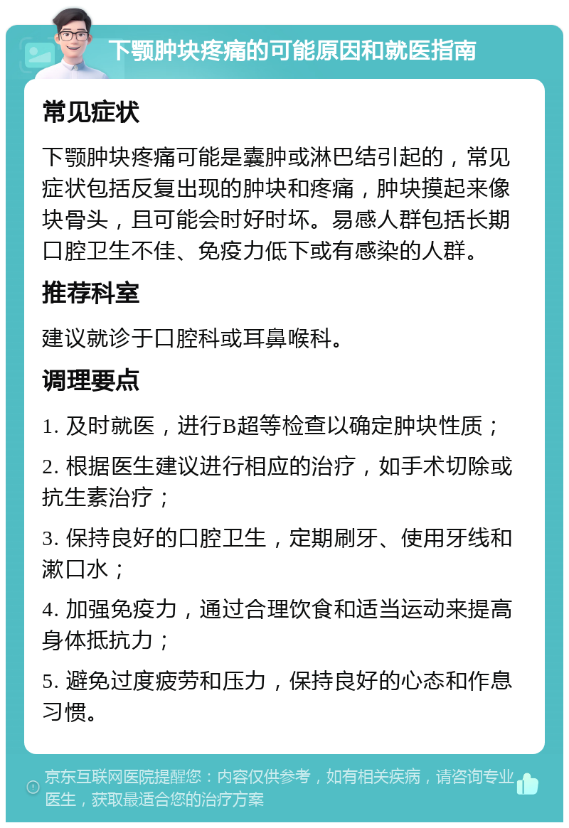 下颚肿块疼痛的可能原因和就医指南 常见症状 下颚肿块疼痛可能是囊肿或淋巴结引起的，常见症状包括反复出现的肿块和疼痛，肿块摸起来像块骨头，且可能会时好时坏。易感人群包括长期口腔卫生不佳、免疫力低下或有感染的人群。 推荐科室 建议就诊于口腔科或耳鼻喉科。 调理要点 1. 及时就医，进行B超等检查以确定肿块性质； 2. 根据医生建议进行相应的治疗，如手术切除或抗生素治疗； 3. 保持良好的口腔卫生，定期刷牙、使用牙线和漱口水； 4. 加强免疫力，通过合理饮食和适当运动来提高身体抵抗力； 5. 避免过度疲劳和压力，保持良好的心态和作息习惯。