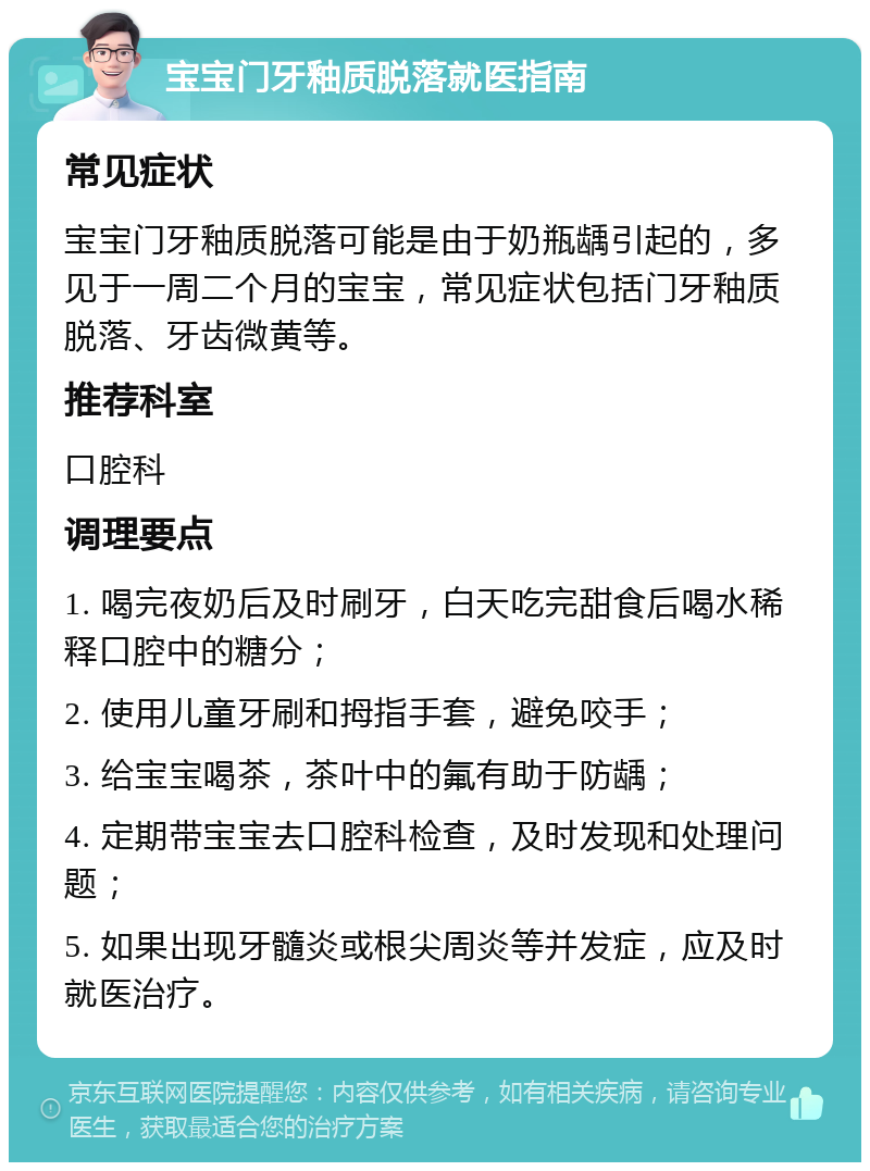 宝宝门牙釉质脱落就医指南 常见症状 宝宝门牙釉质脱落可能是由于奶瓶龋引起的，多见于一周二个月的宝宝，常见症状包括门牙釉质脱落、牙齿微黄等。 推荐科室 口腔科 调理要点 1. 喝完夜奶后及时刷牙，白天吃完甜食后喝水稀释口腔中的糖分； 2. 使用儿童牙刷和拇指手套，避免咬手； 3. 给宝宝喝茶，茶叶中的氟有助于防龋； 4. 定期带宝宝去口腔科检查，及时发现和处理问题； 5. 如果出现牙髓炎或根尖周炎等并发症，应及时就医治疗。