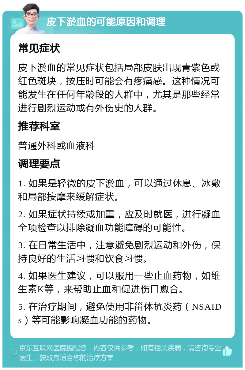 皮下淤血的可能原因和调理 常见症状 皮下淤血的常见症状包括局部皮肤出现青紫色或红色斑块，按压时可能会有疼痛感。这种情况可能发生在任何年龄段的人群中，尤其是那些经常进行剧烈运动或有外伤史的人群。 推荐科室 普通外科或血液科 调理要点 1. 如果是轻微的皮下淤血，可以通过休息、冰敷和局部按摩来缓解症状。 2. 如果症状持续或加重，应及时就医，进行凝血全项检查以排除凝血功能障碍的可能性。 3. 在日常生活中，注意避免剧烈运动和外伤，保持良好的生活习惯和饮食习惯。 4. 如果医生建议，可以服用一些止血药物，如维生素K等，来帮助止血和促进伤口愈合。 5. 在治疗期间，避免使用非甾体抗炎药（NSAIDs）等可能影响凝血功能的药物。