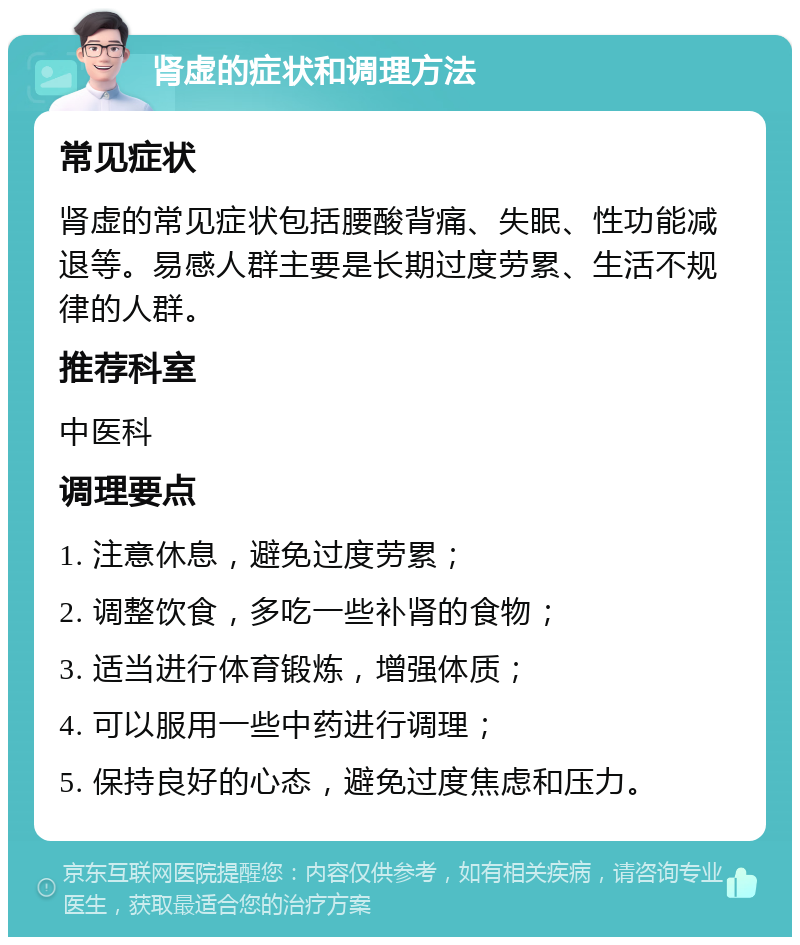 肾虚的症状和调理方法 常见症状 肾虚的常见症状包括腰酸背痛、失眠、性功能减退等。易感人群主要是长期过度劳累、生活不规律的人群。 推荐科室 中医科 调理要点 1. 注意休息，避免过度劳累； 2. 调整饮食，多吃一些补肾的食物； 3. 适当进行体育锻炼，增强体质； 4. 可以服用一些中药进行调理； 5. 保持良好的心态，避免过度焦虑和压力。