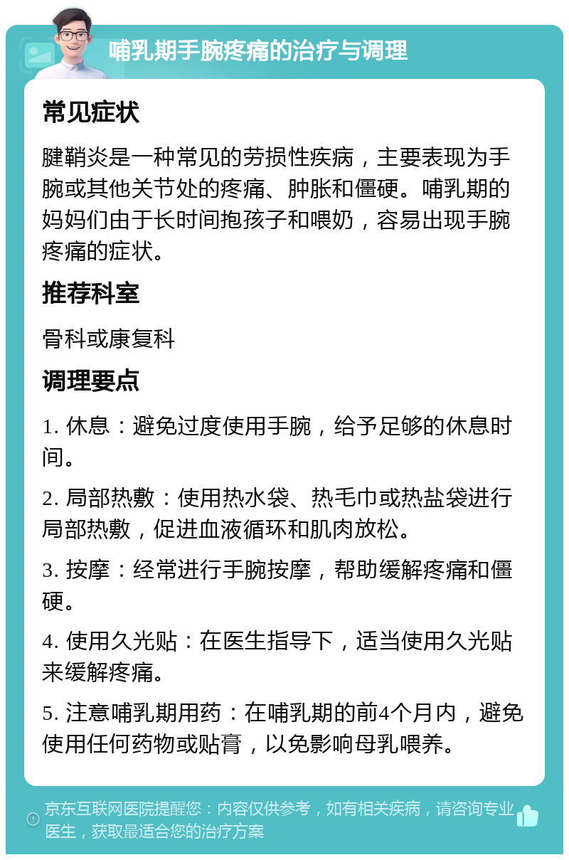 哺乳期手腕疼痛的治疗与调理 常见症状 腱鞘炎是一种常见的劳损性疾病，主要表现为手腕或其他关节处的疼痛、肿胀和僵硬。哺乳期的妈妈们由于长时间抱孩子和喂奶，容易出现手腕疼痛的症状。 推荐科室 骨科或康复科 调理要点 1. 休息：避免过度使用手腕，给予足够的休息时间。 2. 局部热敷：使用热水袋、热毛巾或热盐袋进行局部热敷，促进血液循环和肌肉放松。 3. 按摩：经常进行手腕按摩，帮助缓解疼痛和僵硬。 4. 使用久光贴：在医生指导下，适当使用久光贴来缓解疼痛。 5. 注意哺乳期用药：在哺乳期的前4个月内，避免使用任何药物或贴膏，以免影响母乳喂养。