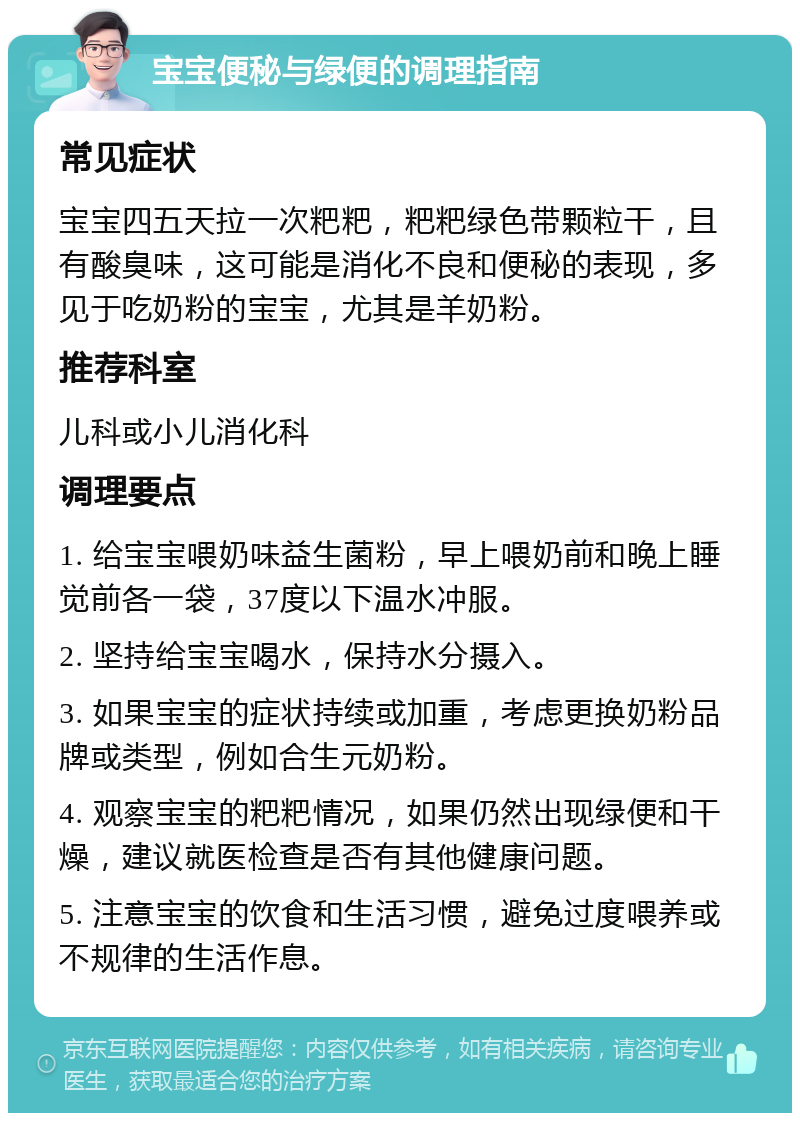 宝宝便秘与绿便的调理指南 常见症状 宝宝四五天拉一次粑粑，粑粑绿色带颗粒干，且有酸臭味，这可能是消化不良和便秘的表现，多见于吃奶粉的宝宝，尤其是羊奶粉。 推荐科室 儿科或小儿消化科 调理要点 1. 给宝宝喂奶味益生菌粉，早上喂奶前和晚上睡觉前各一袋，37度以下温水冲服。 2. 坚持给宝宝喝水，保持水分摄入。 3. 如果宝宝的症状持续或加重，考虑更换奶粉品牌或类型，例如合生元奶粉。 4. 观察宝宝的粑粑情况，如果仍然出现绿便和干燥，建议就医检查是否有其他健康问题。 5. 注意宝宝的饮食和生活习惯，避免过度喂养或不规律的生活作息。