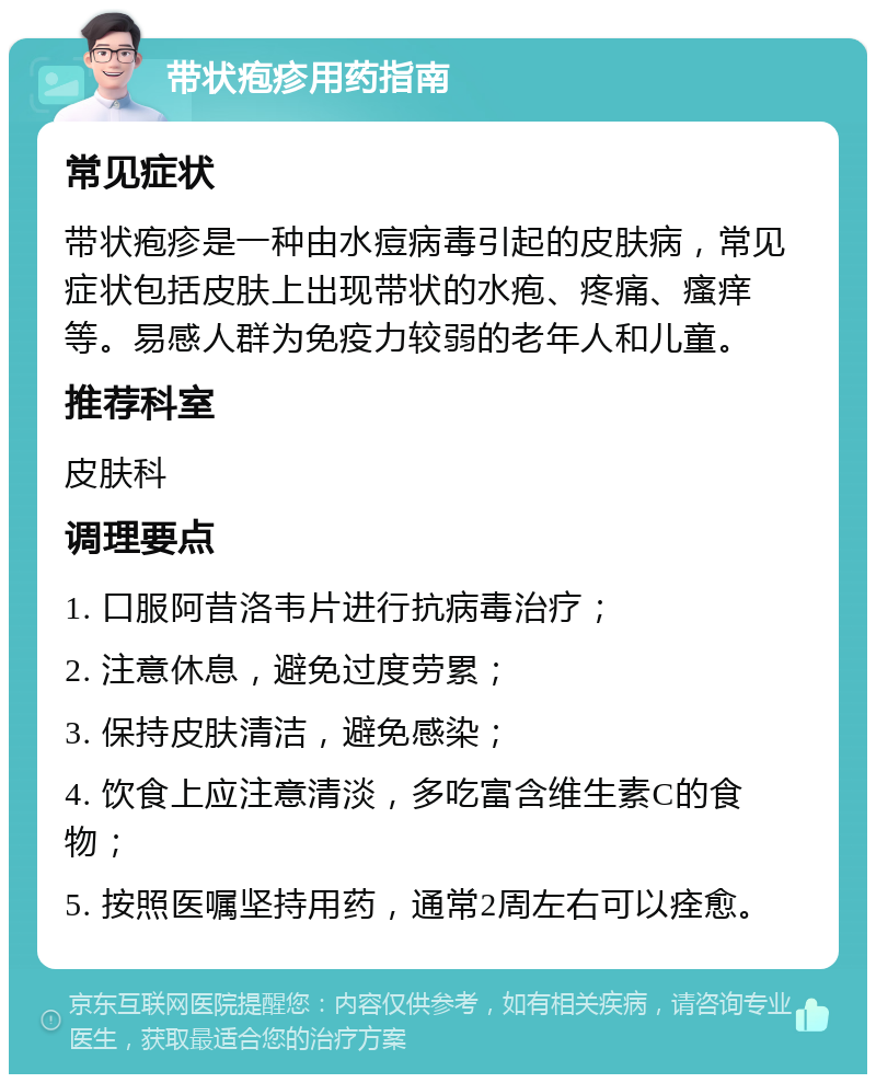 带状疱疹用药指南 常见症状 带状疱疹是一种由水痘病毒引起的皮肤病，常见症状包括皮肤上出现带状的水疱、疼痛、瘙痒等。易感人群为免疫力较弱的老年人和儿童。 推荐科室 皮肤科 调理要点 1. 口服阿昔洛韦片进行抗病毒治疗； 2. 注意休息，避免过度劳累； 3. 保持皮肤清洁，避免感染； 4. 饮食上应注意清淡，多吃富含维生素C的食物； 5. 按照医嘱坚持用药，通常2周左右可以痊愈。