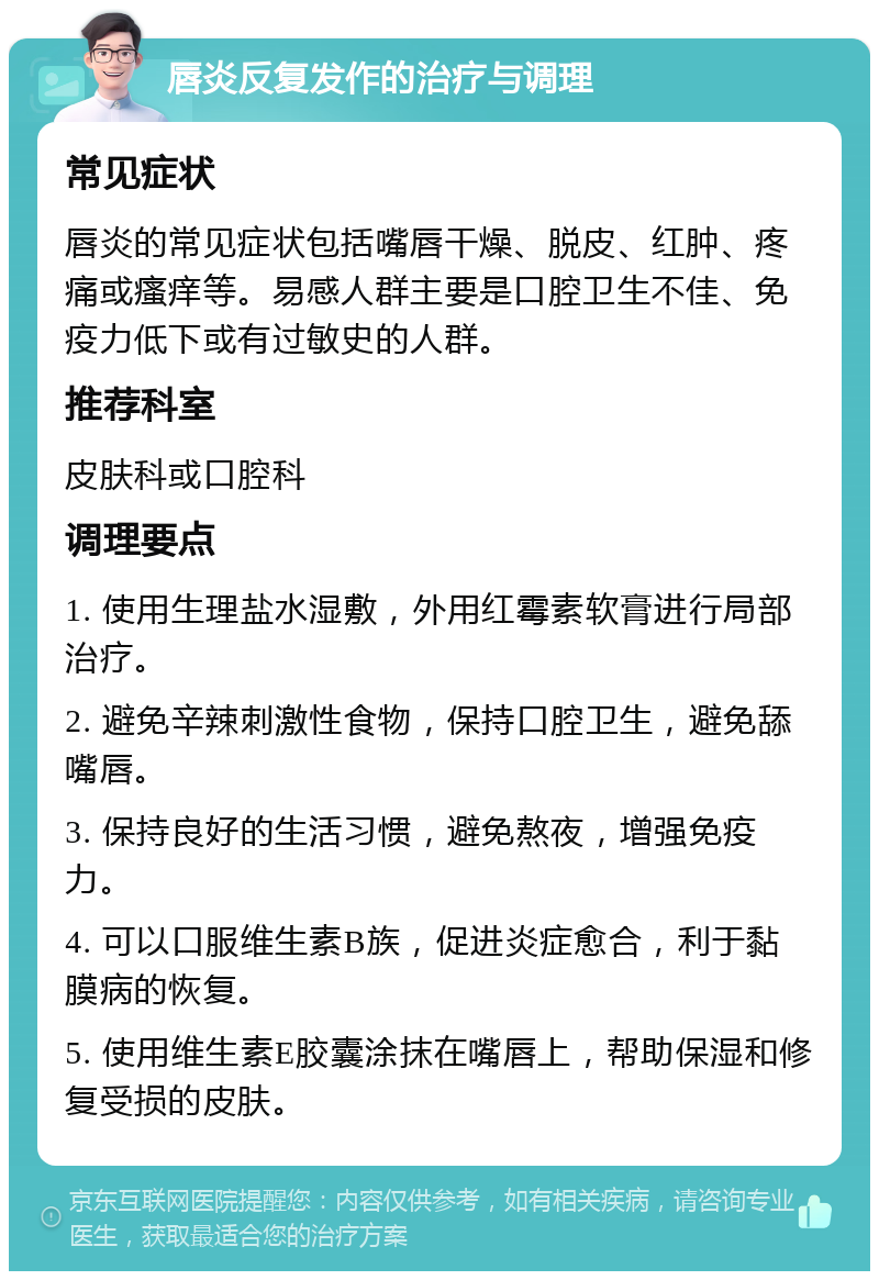 唇炎反复发作的治疗与调理 常见症状 唇炎的常见症状包括嘴唇干燥、脱皮、红肿、疼痛或瘙痒等。易感人群主要是口腔卫生不佳、免疫力低下或有过敏史的人群。 推荐科室 皮肤科或口腔科 调理要点 1. 使用生理盐水湿敷，外用红霉素软膏进行局部治疗。 2. 避免辛辣刺激性食物，保持口腔卫生，避免舔嘴唇。 3. 保持良好的生活习惯，避免熬夜，增强免疫力。 4. 可以口服维生素B族，促进炎症愈合，利于黏膜病的恢复。 5. 使用维生素E胶囊涂抹在嘴唇上，帮助保湿和修复受损的皮肤。