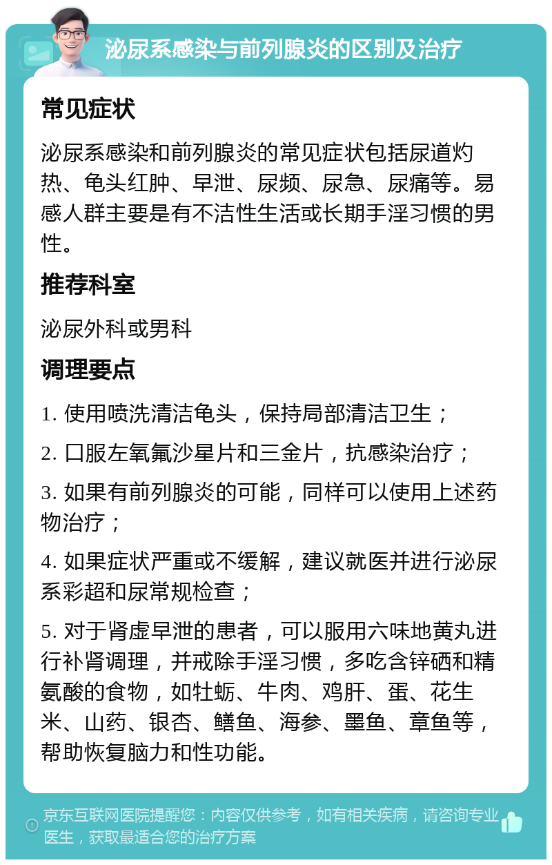 泌尿系感染与前列腺炎的区别及治疗 常见症状 泌尿系感染和前列腺炎的常见症状包括尿道灼热、龟头红肿、早泄、尿频、尿急、尿痛等。易感人群主要是有不洁性生活或长期手淫习惯的男性。 推荐科室 泌尿外科或男科 调理要点 1. 使用喷洗清洁龟头，保持局部清洁卫生； 2. 口服左氧氟沙星片和三金片，抗感染治疗； 3. 如果有前列腺炎的可能，同样可以使用上述药物治疗； 4. 如果症状严重或不缓解，建议就医并进行泌尿系彩超和尿常规检查； 5. 对于肾虚早泄的患者，可以服用六味地黄丸进行补肾调理，并戒除手淫习惯，多吃含锌硒和精氨酸的食物，如牡蛎、牛肉、鸡肝、蛋、花生米、山药、银杏、鳝鱼、海参、墨鱼、章鱼等，帮助恢复脑力和性功能。