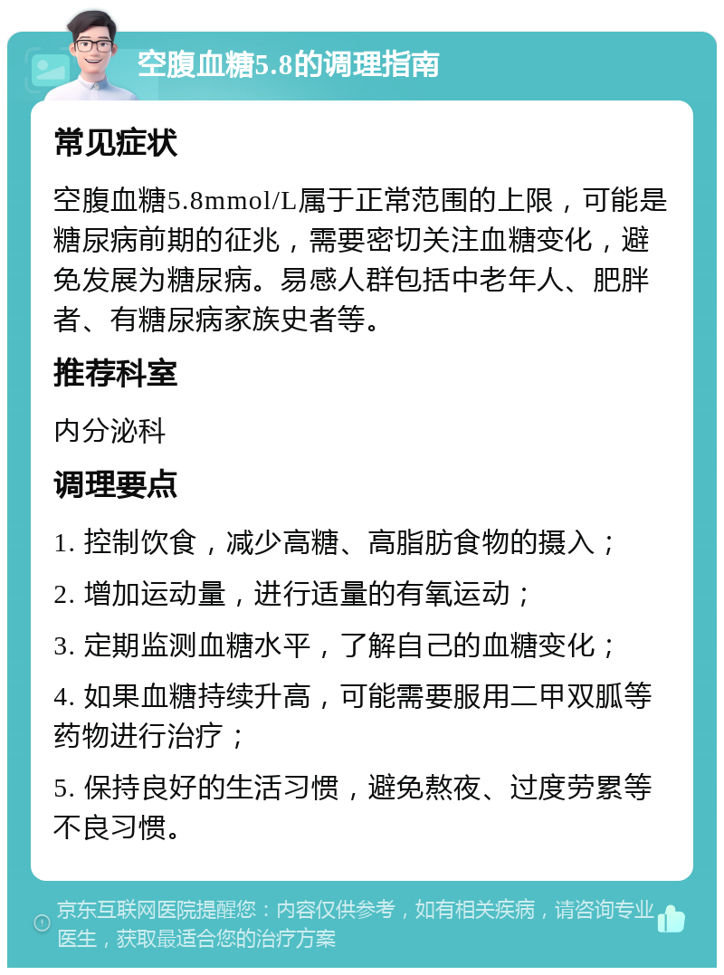 空腹血糖5.8的调理指南 常见症状 空腹血糖5.8mmol/L属于正常范围的上限，可能是糖尿病前期的征兆，需要密切关注血糖变化，避免发展为糖尿病。易感人群包括中老年人、肥胖者、有糖尿病家族史者等。 推荐科室 内分泌科 调理要点 1. 控制饮食，减少高糖、高脂肪食物的摄入； 2. 增加运动量，进行适量的有氧运动； 3. 定期监测血糖水平，了解自己的血糖变化； 4. 如果血糖持续升高，可能需要服用二甲双胍等药物进行治疗； 5. 保持良好的生活习惯，避免熬夜、过度劳累等不良习惯。