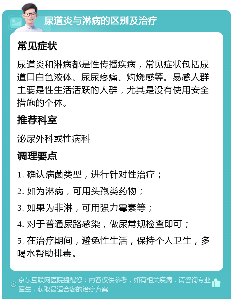 尿道炎与淋病的区别及治疗 常见症状 尿道炎和淋病都是性传播疾病，常见症状包括尿道口白色液体、尿尿疼痛、灼烧感等。易感人群主要是性生活活跃的人群，尤其是没有使用安全措施的个体。 推荐科室 泌尿外科或性病科 调理要点 1. 确认病菌类型，进行针对性治疗； 2. 如为淋病，可用头孢类药物； 3. 如果为非淋，可用强力霉素等； 4. 对于普通尿路感染，做尿常规检查即可； 5. 在治疗期间，避免性生活，保持个人卫生，多喝水帮助排毒。