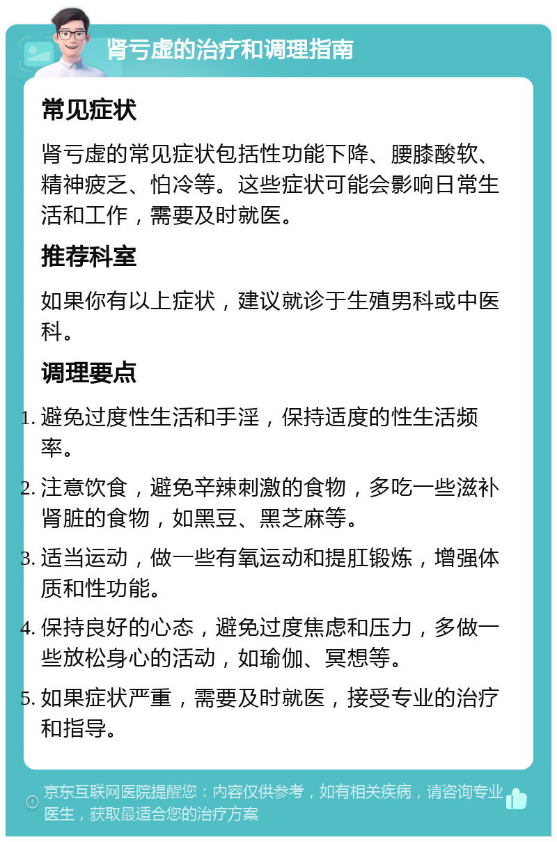 肾亏虚的治疗和调理指南 常见症状 肾亏虚的常见症状包括性功能下降、腰膝酸软、精神疲乏、怕冷等。这些症状可能会影响日常生活和工作，需要及时就医。 推荐科室 如果你有以上症状，建议就诊于生殖男科或中医科。 调理要点 避免过度性生活和手淫，保持适度的性生活频率。 注意饮食，避免辛辣刺激的食物，多吃一些滋补肾脏的食物，如黑豆、黑芝麻等。 适当运动，做一些有氧运动和提肛锻炼，增强体质和性功能。 保持良好的心态，避免过度焦虑和压力，多做一些放松身心的活动，如瑜伽、冥想等。 如果症状严重，需要及时就医，接受专业的治疗和指导。