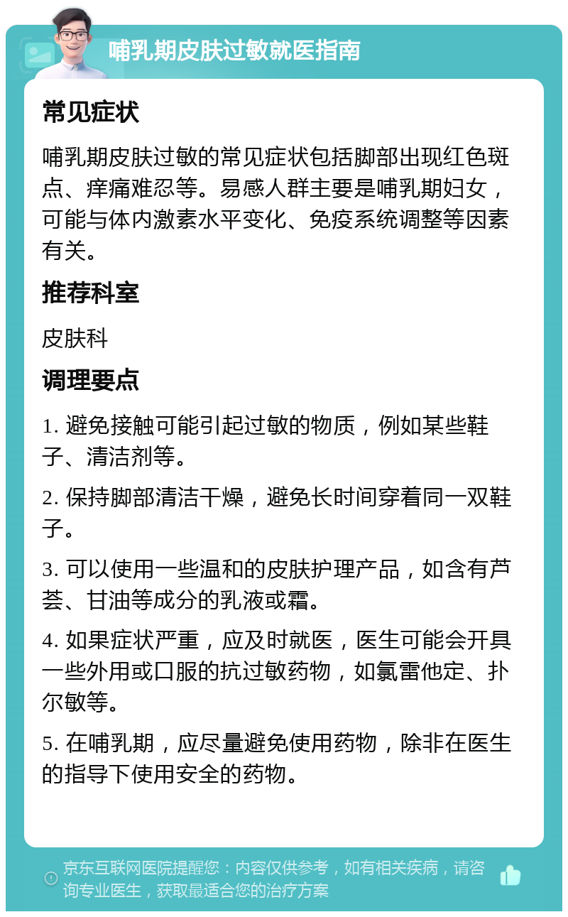 哺乳期皮肤过敏就医指南 常见症状 哺乳期皮肤过敏的常见症状包括脚部出现红色斑点、痒痛难忍等。易感人群主要是哺乳期妇女，可能与体内激素水平变化、免疫系统调整等因素有关。 推荐科室 皮肤科 调理要点 1. 避免接触可能引起过敏的物质，例如某些鞋子、清洁剂等。 2. 保持脚部清洁干燥，避免长时间穿着同一双鞋子。 3. 可以使用一些温和的皮肤护理产品，如含有芦荟、甘油等成分的乳液或霜。 4. 如果症状严重，应及时就医，医生可能会开具一些外用或口服的抗过敏药物，如氯雷他定、扑尔敏等。 5. 在哺乳期，应尽量避免使用药物，除非在医生的指导下使用安全的药物。