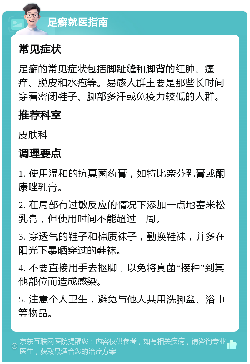 足癣就医指南 常见症状 足癣的常见症状包括脚趾缝和脚背的红肿、瘙痒、脱皮和水疱等。易感人群主要是那些长时间穿着密闭鞋子、脚部多汗或免疫力较低的人群。 推荐科室 皮肤科 调理要点 1. 使用温和的抗真菌药膏，如特比奈芬乳膏或酮康唑乳膏。 2. 在局部有过敏反应的情况下添加一点地塞米松乳膏，但使用时间不能超过一周。 3. 穿透气的鞋子和棉质袜子，勤换鞋袜，并多在阳光下暴晒穿过的鞋袜。 4. 不要直接用手去抠脚，以免将真菌“接种”到其他部位而造成感染。 5. 注意个人卫生，避免与他人共用洗脚盆、浴巾等物品。