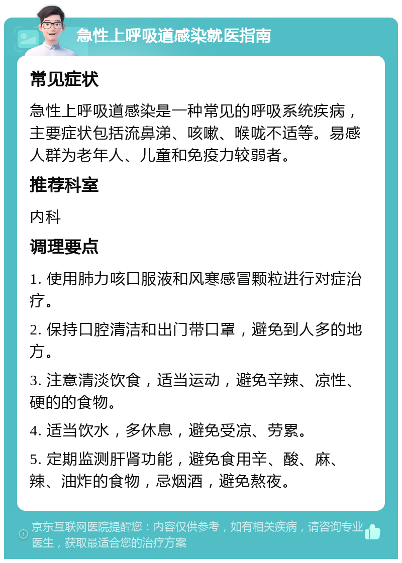 急性上呼吸道感染就医指南 常见症状 急性上呼吸道感染是一种常见的呼吸系统疾病，主要症状包括流鼻涕、咳嗽、喉咙不适等。易感人群为老年人、儿童和免疫力较弱者。 推荐科室 内科 调理要点 1. 使用肺力咳口服液和风寒感冒颗粒进行对症治疗。 2. 保持口腔清洁和出门带口罩，避免到人多的地方。 3. 注意清淡饮食，适当运动，避免辛辣、凉性、硬的的食物。 4. 适当饮水，多休息，避免受凉、劳累。 5. 定期监测肝肾功能，避免食用辛、酸、麻、辣、油炸的食物，忌烟酒，避免熬夜。