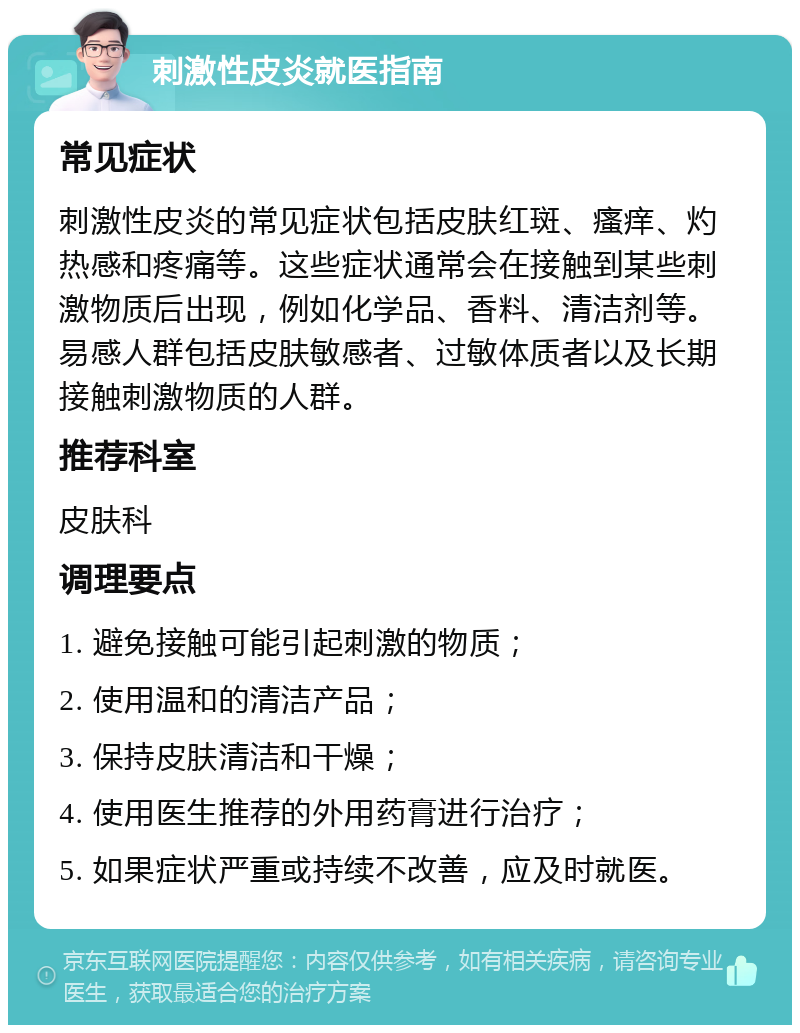 刺激性皮炎就医指南 常见症状 刺激性皮炎的常见症状包括皮肤红斑、瘙痒、灼热感和疼痛等。这些症状通常会在接触到某些刺激物质后出现，例如化学品、香料、清洁剂等。易感人群包括皮肤敏感者、过敏体质者以及长期接触刺激物质的人群。 推荐科室 皮肤科 调理要点 1. 避免接触可能引起刺激的物质； 2. 使用温和的清洁产品； 3. 保持皮肤清洁和干燥； 4. 使用医生推荐的外用药膏进行治疗； 5. 如果症状严重或持续不改善，应及时就医。