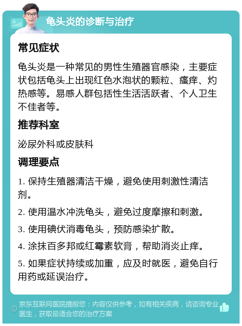 龟头炎的诊断与治疗 常见症状 龟头炎是一种常见的男性生殖器官感染，主要症状包括龟头上出现红色水泡状的颗粒、瘙痒、灼热感等。易感人群包括性生活活跃者、个人卫生不佳者等。 推荐科室 泌尿外科或皮肤科 调理要点 1. 保持生殖器清洁干燥，避免使用刺激性清洁剂。 2. 使用温水冲洗龟头，避免过度摩擦和刺激。 3. 使用碘伏消毒龟头，预防感染扩散。 4. 涂抹百多邦或红霉素软膏，帮助消炎止痒。 5. 如果症状持续或加重，应及时就医，避免自行用药或延误治疗。