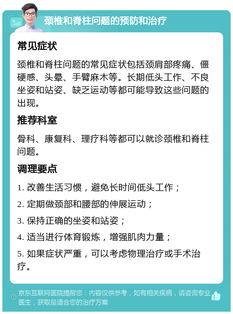 颈椎和脊柱问题的预防和治疗 常见症状 颈椎和脊柱问题的常见症状包括颈肩部疼痛、僵硬感、头晕、手臂麻木等。长期低头工作、不良坐姿和站姿、缺乏运动等都可能导致这些问题的出现。 推荐科室 骨科、康复科、理疗科等都可以就诊颈椎和脊柱问题。 调理要点 1. 改善生活习惯，避免长时间低头工作； 2. 定期做颈部和腰部的伸展运动； 3. 保持正确的坐姿和站姿； 4. 适当进行体育锻炼，增强肌肉力量； 5. 如果症状严重，可以考虑物理治疗或手术治疗。