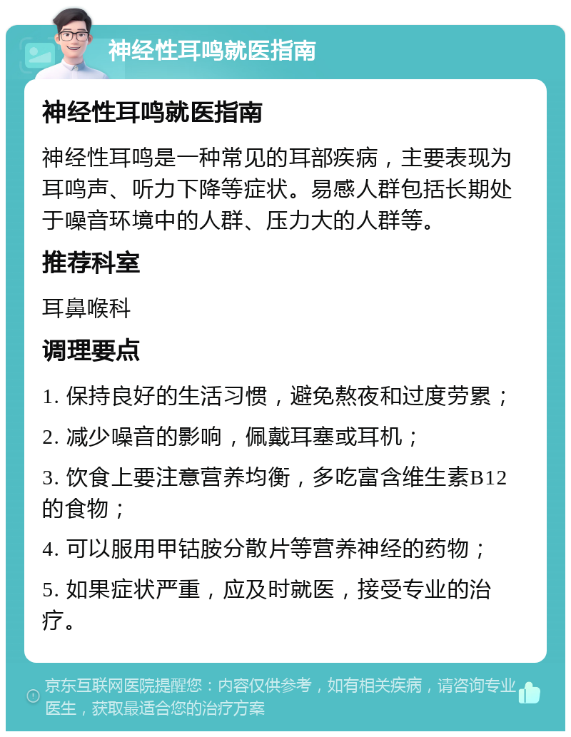 神经性耳鸣就医指南 神经性耳鸣就医指南 神经性耳鸣是一种常见的耳部疾病，主要表现为耳鸣声、听力下降等症状。易感人群包括长期处于噪音环境中的人群、压力大的人群等。 推荐科室 耳鼻喉科 调理要点 1. 保持良好的生活习惯，避免熬夜和过度劳累； 2. 减少噪音的影响，佩戴耳塞或耳机； 3. 饮食上要注意营养均衡，多吃富含维生素B12的食物； 4. 可以服用甲钴胺分散片等营养神经的药物； 5. 如果症状严重，应及时就医，接受专业的治疗。