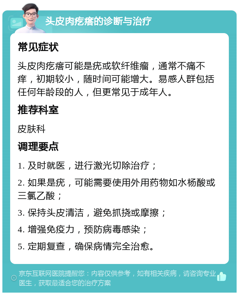 头皮肉疙瘩的诊断与治疗 常见症状 头皮肉疙瘩可能是疣或软纤维瘤，通常不痛不痒，初期较小，随时间可能增大。易感人群包括任何年龄段的人，但更常见于成年人。 推荐科室 皮肤科 调理要点 1. 及时就医，进行激光切除治疗； 2. 如果是疣，可能需要使用外用药物如水杨酸或三氯乙酸； 3. 保持头皮清洁，避免抓挠或摩擦； 4. 增强免疫力，预防病毒感染； 5. 定期复查，确保病情完全治愈。