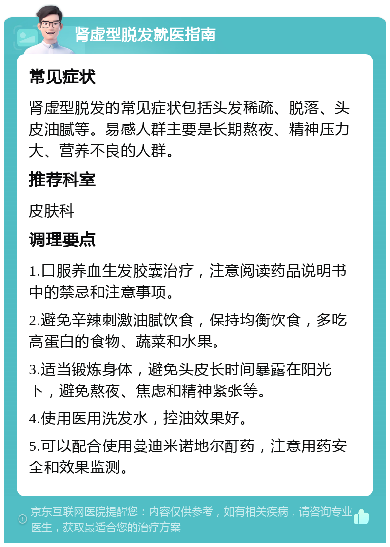 肾虚型脱发就医指南 常见症状 肾虚型脱发的常见症状包括头发稀疏、脱落、头皮油腻等。易感人群主要是长期熬夜、精神压力大、营养不良的人群。 推荐科室 皮肤科 调理要点 1.口服养血生发胶囊治疗，注意阅读药品说明书中的禁忌和注意事项。 2.避免辛辣刺激油腻饮食，保持均衡饮食，多吃高蛋白的食物、蔬菜和水果。 3.适当锻炼身体，避免头皮长时间暴露在阳光下，避免熬夜、焦虑和精神紧张等。 4.使用医用洗发水，控油效果好。 5.可以配合使用蔓迪米诺地尔酊药，注意用药安全和效果监测。