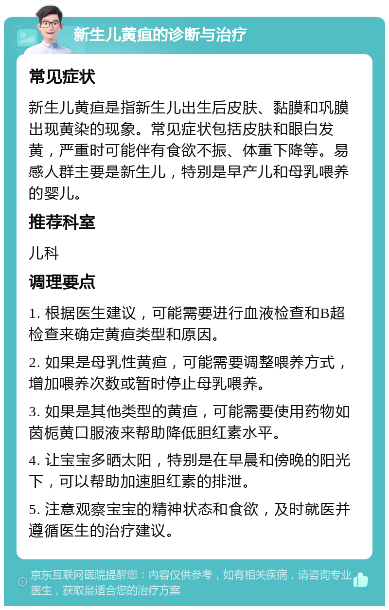 新生儿黄疸的诊断与治疗 常见症状 新生儿黄疸是指新生儿出生后皮肤、黏膜和巩膜出现黄染的现象。常见症状包括皮肤和眼白发黄，严重时可能伴有食欲不振、体重下降等。易感人群主要是新生儿，特别是早产儿和母乳喂养的婴儿。 推荐科室 儿科 调理要点 1. 根据医生建议，可能需要进行血液检查和B超检查来确定黄疸类型和原因。 2. 如果是母乳性黄疸，可能需要调整喂养方式，增加喂养次数或暂时停止母乳喂养。 3. 如果是其他类型的黄疸，可能需要使用药物如茵栀黄口服液来帮助降低胆红素水平。 4. 让宝宝多晒太阳，特别是在早晨和傍晚的阳光下，可以帮助加速胆红素的排泄。 5. 注意观察宝宝的精神状态和食欲，及时就医并遵循医生的治疗建议。