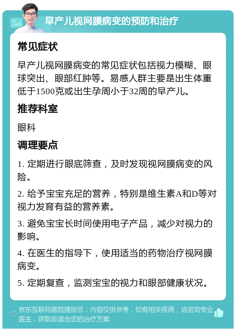 早产儿视网膜病变的预防和治疗 常见症状 早产儿视网膜病变的常见症状包括视力模糊、眼球突出、眼部红肿等。易感人群主要是出生体重低于1500克或出生孕周小于32周的早产儿。 推荐科室 眼科 调理要点 1. 定期进行眼底筛查，及时发现视网膜病变的风险。 2. 给予宝宝充足的营养，特别是维生素A和D等对视力发育有益的营养素。 3. 避免宝宝长时间使用电子产品，减少对视力的影响。 4. 在医生的指导下，使用适当的药物治疗视网膜病变。 5. 定期复查，监测宝宝的视力和眼部健康状况。