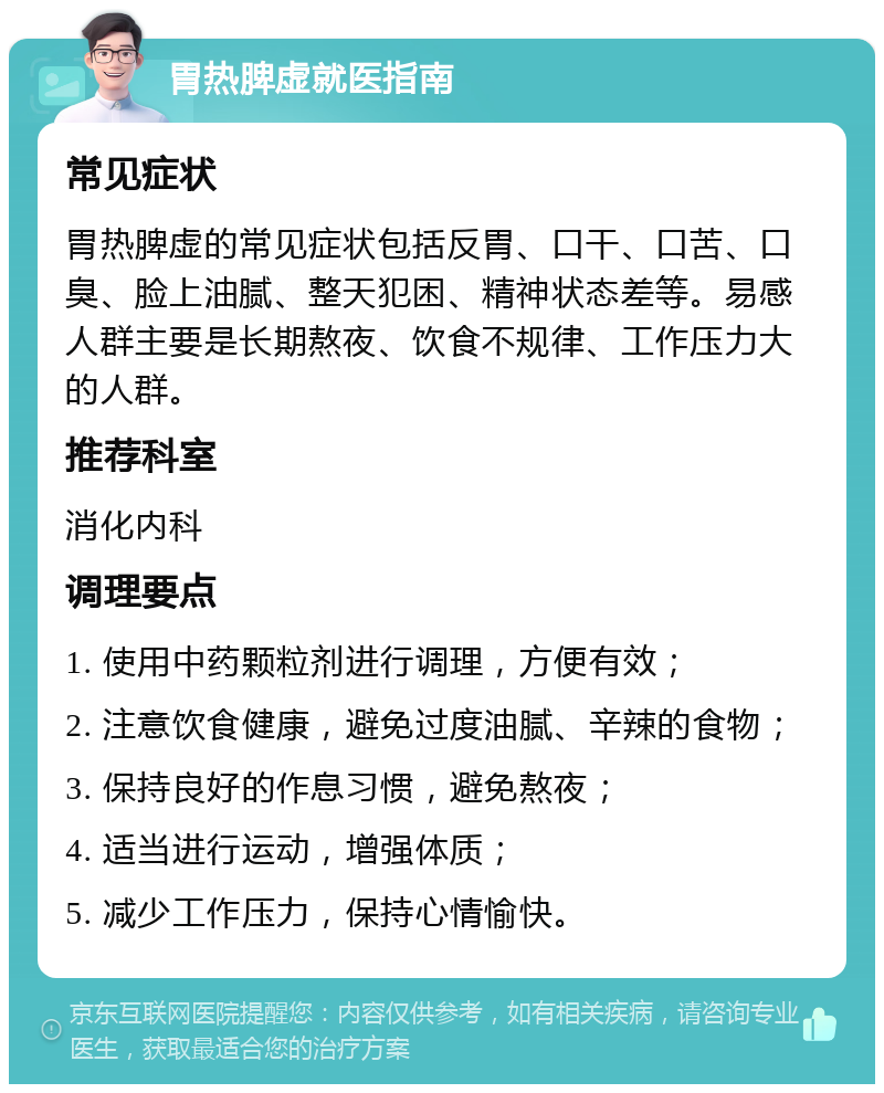 胃热脾虚就医指南 常见症状 胃热脾虚的常见症状包括反胃、口干、口苦、口臭、脸上油腻、整天犯困、精神状态差等。易感人群主要是长期熬夜、饮食不规律、工作压力大的人群。 推荐科室 消化内科 调理要点 1. 使用中药颗粒剂进行调理，方便有效； 2. 注意饮食健康，避免过度油腻、辛辣的食物； 3. 保持良好的作息习惯，避免熬夜； 4. 适当进行运动，增强体质； 5. 减少工作压力，保持心情愉快。