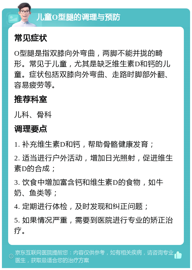 儿童O型腿的调理与预防 常见症状 O型腿是指双膝向外弯曲，两脚不能并拢的畸形。常见于儿童，尤其是缺乏维生素D和钙的儿童。症状包括双膝向外弯曲、走路时脚部外翻、容易疲劳等。 推荐科室 儿科、骨科 调理要点 1. 补充维生素D和钙，帮助骨骼健康发育； 2. 适当进行户外活动，增加日光照射，促进维生素D的合成； 3. 饮食中增加富含钙和维生素D的食物，如牛奶、鱼类等； 4. 定期进行体检，及时发现和纠正问题； 5. 如果情况严重，需要到医院进行专业的矫正治疗。