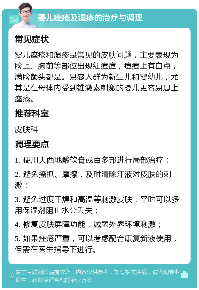 婴儿痤疮及湿疹的治疗与调理 常见症状 婴儿痤疮和湿疹是常见的皮肤问题，主要表现为脸上、胸前等部位出现红痘痘，痘痘上有白点，满脸额头都是。易感人群为新生儿和婴幼儿，尤其是在母体内受到雄激素刺激的婴儿更容易患上痤疮。 推荐科室 皮肤科 调理要点 1. 使用夫西地酸软膏或百多邦进行局部治疗； 2. 避免搔抓、摩擦，及时清除汗液对皮肤的刺激； 3. 避免过度干燥和高温等刺激皮肤，平时可以多用保湿剂阻止水分丢失； 4. 修复皮肤屏障功能，减弱外界环境刺激； 5. 如果痤疮严重，可以考虑配合康复新液使用，但需在医生指导下进行。