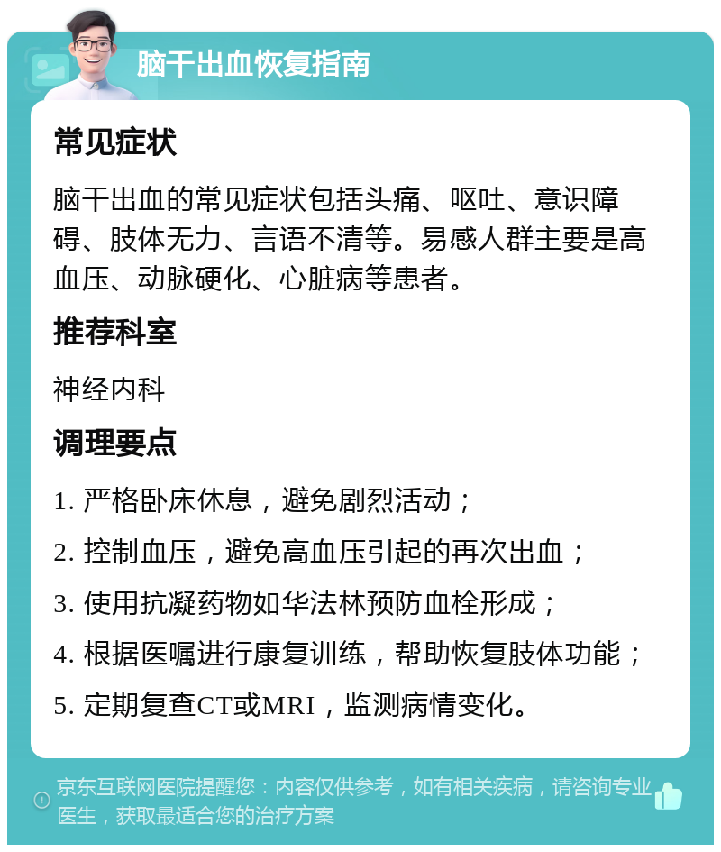 脑干出血恢复指南 常见症状 脑干出血的常见症状包括头痛、呕吐、意识障碍、肢体无力、言语不清等。易感人群主要是高血压、动脉硬化、心脏病等患者。 推荐科室 神经内科 调理要点 1. 严格卧床休息，避免剧烈活动； 2. 控制血压，避免高血压引起的再次出血； 3. 使用抗凝药物如华法林预防血栓形成； 4. 根据医嘱进行康复训练，帮助恢复肢体功能； 5. 定期复查CT或MRI，监测病情变化。