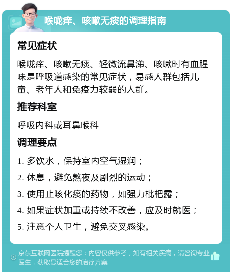 喉咙痒、咳嗽无痰的调理指南 常见症状 喉咙痒、咳嗽无痰、轻微流鼻涕、咳嗽时有血腥味是呼吸道感染的常见症状，易感人群包括儿童、老年人和免疫力较弱的人群。 推荐科室 呼吸内科或耳鼻喉科 调理要点 1. 多饮水，保持室内空气湿润； 2. 休息，避免熬夜及剧烈的运动； 3. 使用止咳化痰的药物，如强力枇杷露； 4. 如果症状加重或持续不改善，应及时就医； 5. 注意个人卫生，避免交叉感染。