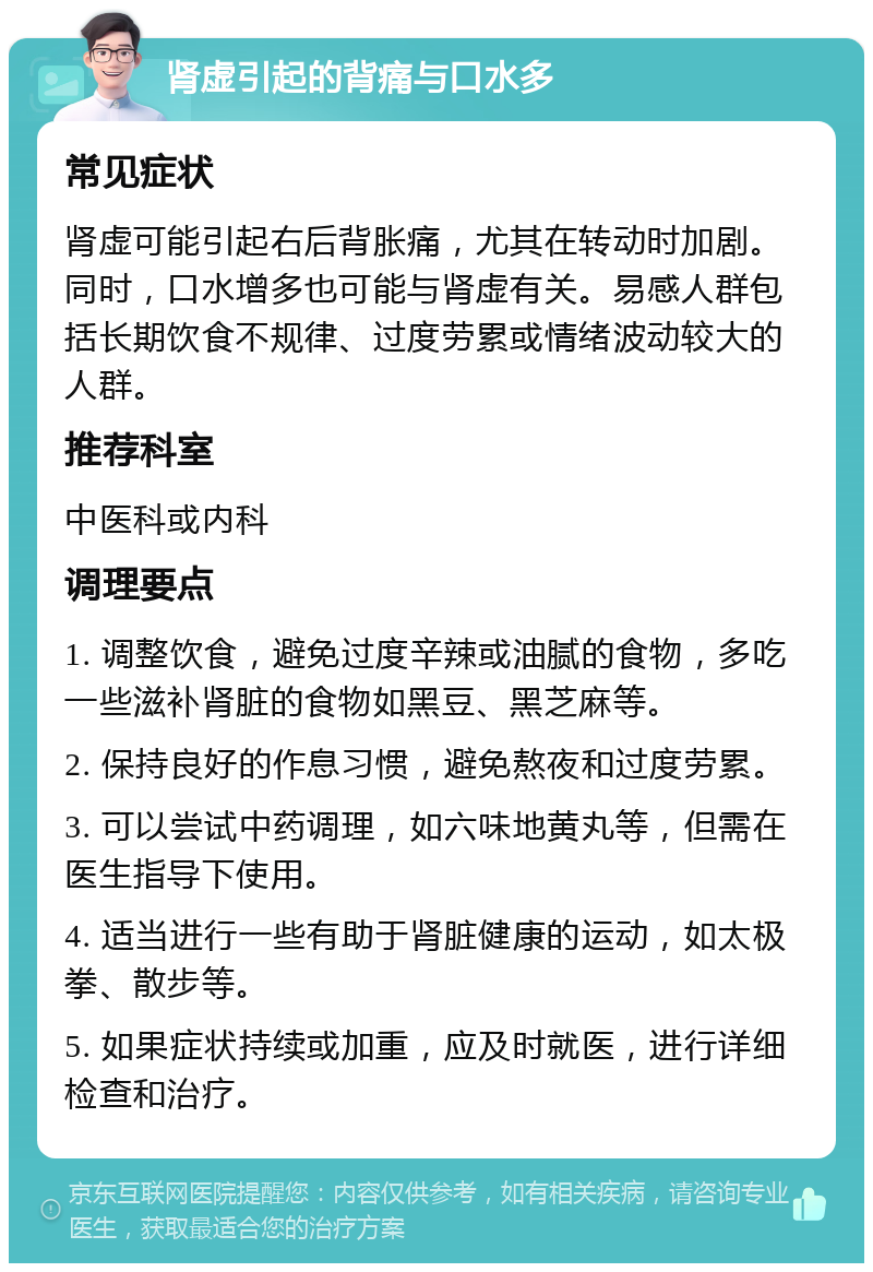 肾虚引起的背痛与口水多 常见症状 肾虚可能引起右后背胀痛，尤其在转动时加剧。同时，口水增多也可能与肾虚有关。易感人群包括长期饮食不规律、过度劳累或情绪波动较大的人群。 推荐科室 中医科或内科 调理要点 1. 调整饮食，避免过度辛辣或油腻的食物，多吃一些滋补肾脏的食物如黑豆、黑芝麻等。 2. 保持良好的作息习惯，避免熬夜和过度劳累。 3. 可以尝试中药调理，如六味地黄丸等，但需在医生指导下使用。 4. 适当进行一些有助于肾脏健康的运动，如太极拳、散步等。 5. 如果症状持续或加重，应及时就医，进行详细检查和治疗。