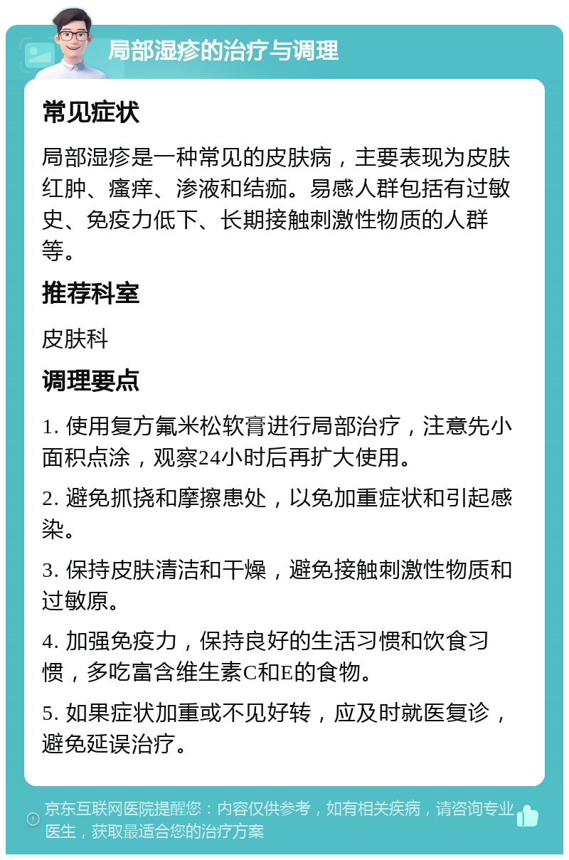 局部湿疹的治疗与调理 常见症状 局部湿疹是一种常见的皮肤病，主要表现为皮肤红肿、瘙痒、渗液和结痂。易感人群包括有过敏史、免疫力低下、长期接触刺激性物质的人群等。 推荐科室 皮肤科 调理要点 1. 使用复方氟米松软膏进行局部治疗，注意先小面积点涂，观察24小时后再扩大使用。 2. 避免抓挠和摩擦患处，以免加重症状和引起感染。 3. 保持皮肤清洁和干燥，避免接触刺激性物质和过敏原。 4. 加强免疫力，保持良好的生活习惯和饮食习惯，多吃富含维生素C和E的食物。 5. 如果症状加重或不见好转，应及时就医复诊，避免延误治疗。