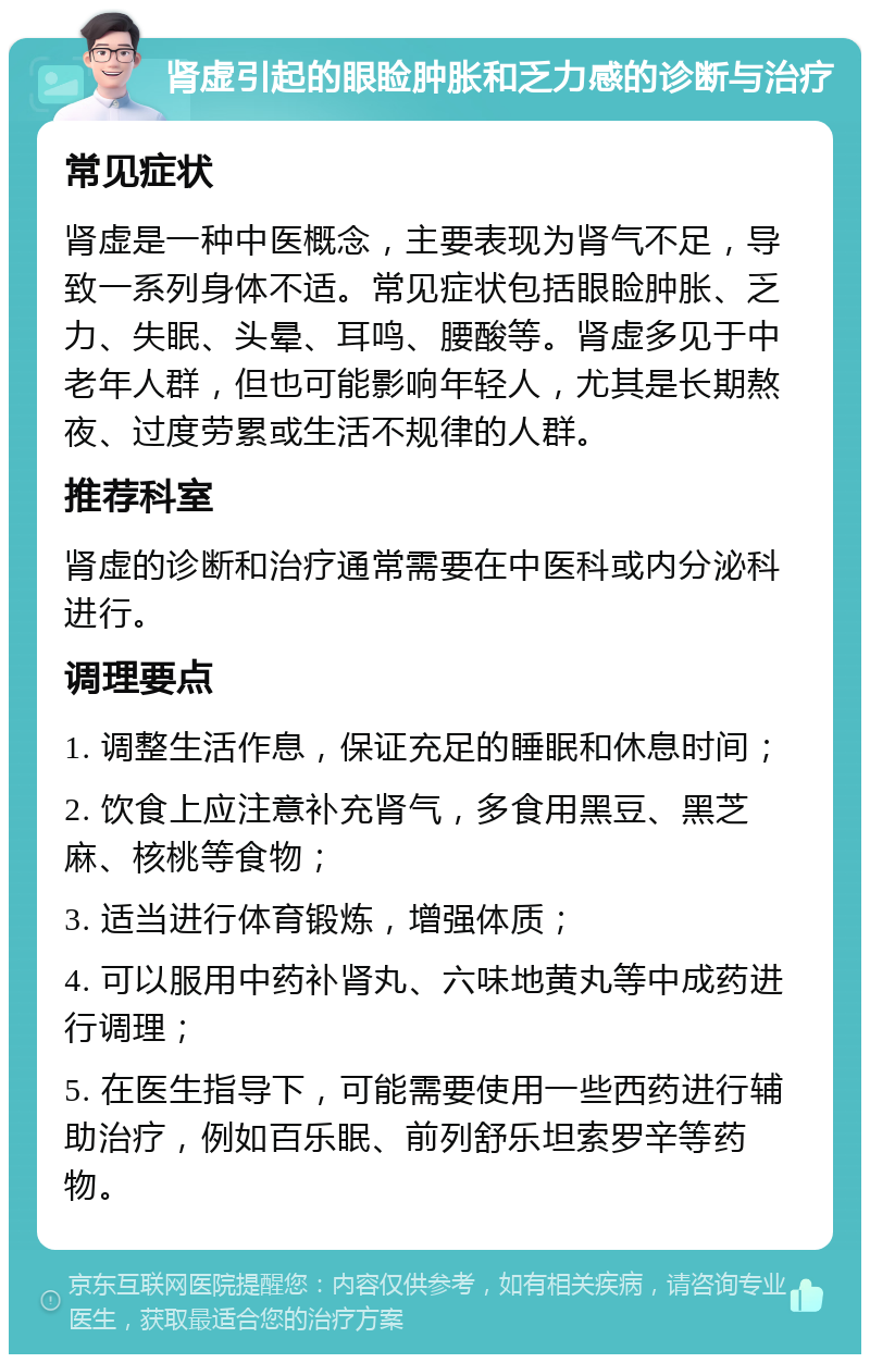 肾虚引起的眼睑肿胀和乏力感的诊断与治疗 常见症状 肾虚是一种中医概念，主要表现为肾气不足，导致一系列身体不适。常见症状包括眼睑肿胀、乏力、失眠、头晕、耳鸣、腰酸等。肾虚多见于中老年人群，但也可能影响年轻人，尤其是长期熬夜、过度劳累或生活不规律的人群。 推荐科室 肾虚的诊断和治疗通常需要在中医科或内分泌科进行。 调理要点 1. 调整生活作息，保证充足的睡眠和休息时间； 2. 饮食上应注意补充肾气，多食用黑豆、黑芝麻、核桃等食物； 3. 适当进行体育锻炼，增强体质； 4. 可以服用中药补肾丸、六味地黄丸等中成药进行调理； 5. 在医生指导下，可能需要使用一些西药进行辅助治疗，例如百乐眠、前列舒乐坦索罗辛等药物。