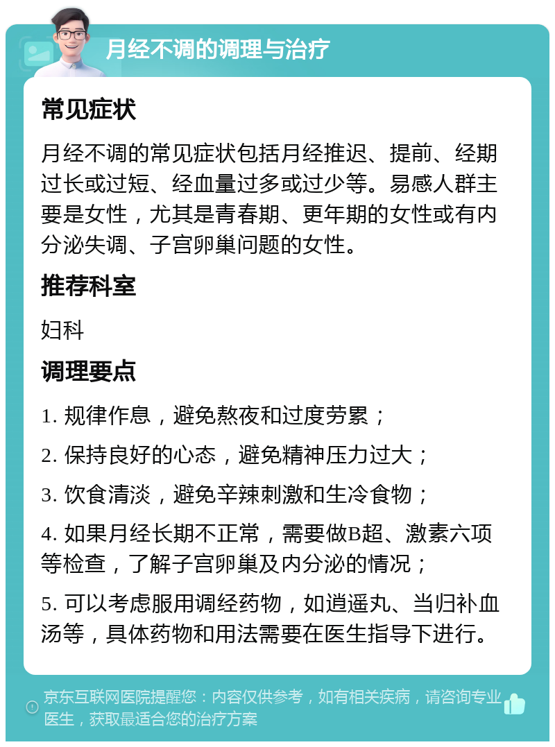 月经不调的调理与治疗 常见症状 月经不调的常见症状包括月经推迟、提前、经期过长或过短、经血量过多或过少等。易感人群主要是女性，尤其是青春期、更年期的女性或有内分泌失调、子宫卵巢问题的女性。 推荐科室 妇科 调理要点 1. 规律作息，避免熬夜和过度劳累； 2. 保持良好的心态，避免精神压力过大； 3. 饮食清淡，避免辛辣刺激和生冷食物； 4. 如果月经长期不正常，需要做B超、激素六项等检查，了解子宫卵巢及内分泌的情况； 5. 可以考虑服用调经药物，如逍遥丸、当归补血汤等，具体药物和用法需要在医生指导下进行。