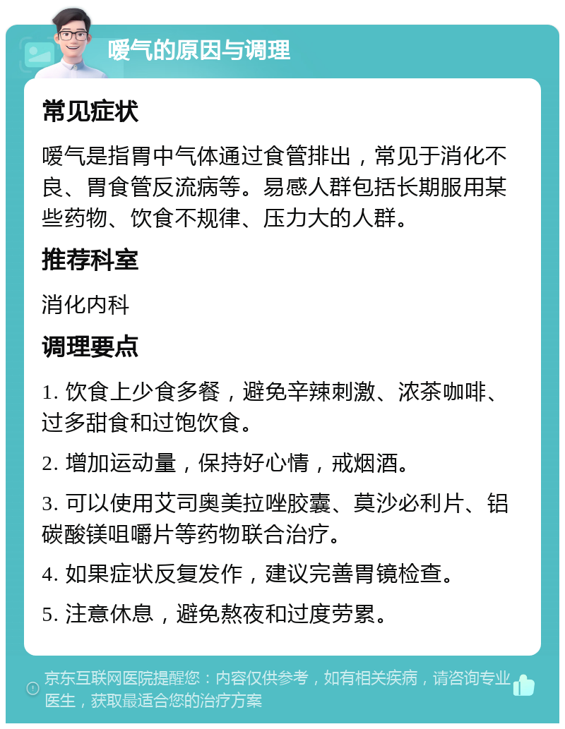 嗳气的原因与调理 常见症状 嗳气是指胃中气体通过食管排出，常见于消化不良、胃食管反流病等。易感人群包括长期服用某些药物、饮食不规律、压力大的人群。 推荐科室 消化内科 调理要点 1. 饮食上少食多餐，避免辛辣刺激、浓茶咖啡、过多甜食和过饱饮食。 2. 增加运动量，保持好心情，戒烟酒。 3. 可以使用艾司奥美拉唑胶囊、莫沙必利片、铝碳酸镁咀嚼片等药物联合治疗。 4. 如果症状反复发作，建议完善胃镜检查。 5. 注意休息，避免熬夜和过度劳累。