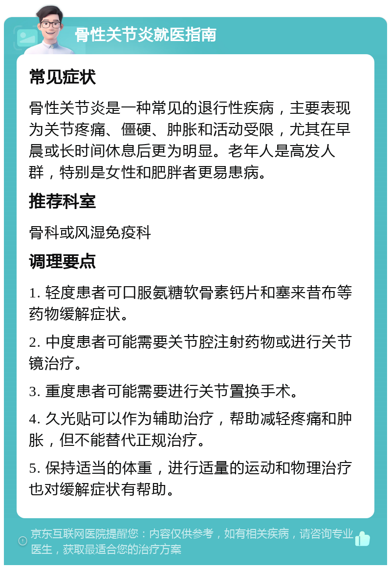 骨性关节炎就医指南 常见症状 骨性关节炎是一种常见的退行性疾病，主要表现为关节疼痛、僵硬、肿胀和活动受限，尤其在早晨或长时间休息后更为明显。老年人是高发人群，特别是女性和肥胖者更易患病。 推荐科室 骨科或风湿免疫科 调理要点 1. 轻度患者可口服氨糖软骨素钙片和塞来昔布等药物缓解症状。 2. 中度患者可能需要关节腔注射药物或进行关节镜治疗。 3. 重度患者可能需要进行关节置换手术。 4. 久光贴可以作为辅助治疗，帮助减轻疼痛和肿胀，但不能替代正规治疗。 5. 保持适当的体重，进行适量的运动和物理治疗也对缓解症状有帮助。