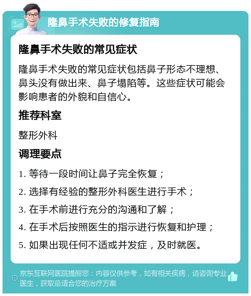 隆鼻手术失败的修复指南 隆鼻手术失败的常见症状 隆鼻手术失败的常见症状包括鼻子形态不理想、鼻头没有做出来、鼻子塌陷等。这些症状可能会影响患者的外貌和自信心。 推荐科室 整形外科 调理要点 1. 等待一段时间让鼻子完全恢复； 2. 选择有经验的整形外科医生进行手术； 3. 在手术前进行充分的沟通和了解； 4. 在手术后按照医生的指示进行恢复和护理； 5. 如果出现任何不适或并发症，及时就医。