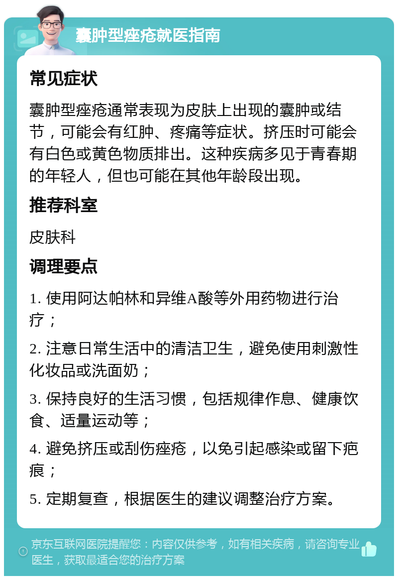 囊肿型痤疮就医指南 常见症状 囊肿型痤疮通常表现为皮肤上出现的囊肿或结节，可能会有红肿、疼痛等症状。挤压时可能会有白色或黄色物质排出。这种疾病多见于青春期的年轻人，但也可能在其他年龄段出现。 推荐科室 皮肤科 调理要点 1. 使用阿达帕林和异维A酸等外用药物进行治疗； 2. 注意日常生活中的清洁卫生，避免使用刺激性化妆品或洗面奶； 3. 保持良好的生活习惯，包括规律作息、健康饮食、适量运动等； 4. 避免挤压或刮伤痤疮，以免引起感染或留下疤痕； 5. 定期复查，根据医生的建议调整治疗方案。