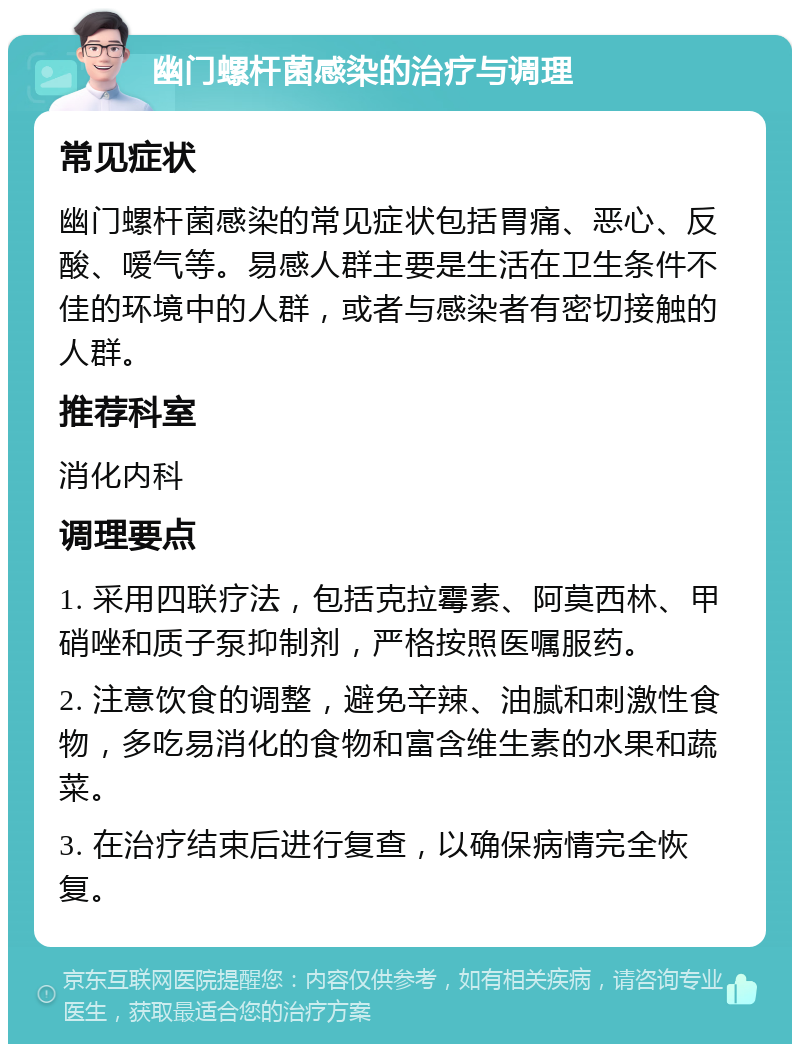 幽门螺杆菌感染的治疗与调理 常见症状 幽门螺杆菌感染的常见症状包括胃痛、恶心、反酸、嗳气等。易感人群主要是生活在卫生条件不佳的环境中的人群，或者与感染者有密切接触的人群。 推荐科室 消化内科 调理要点 1. 采用四联疗法，包括克拉霉素、阿莫西林、甲硝唑和质子泵抑制剂，严格按照医嘱服药。 2. 注意饮食的调整，避免辛辣、油腻和刺激性食物，多吃易消化的食物和富含维生素的水果和蔬菜。 3. 在治疗结束后进行复查，以确保病情完全恢复。