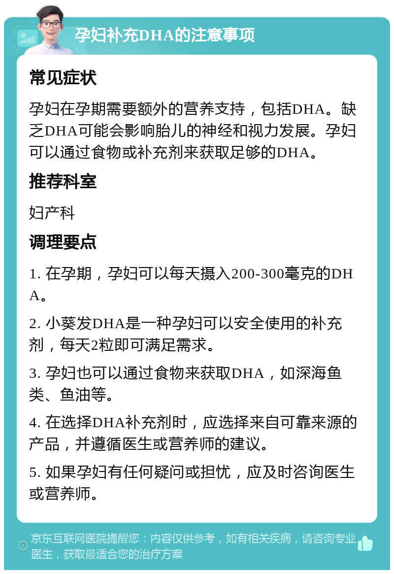 孕妇补充DHA的注意事项 常见症状 孕妇在孕期需要额外的营养支持，包括DHA。缺乏DHA可能会影响胎儿的神经和视力发展。孕妇可以通过食物或补充剂来获取足够的DHA。 推荐科室 妇产科 调理要点 1. 在孕期，孕妇可以每天摄入200-300毫克的DHA。 2. 小葵发DHA是一种孕妇可以安全使用的补充剂，每天2粒即可满足需求。 3. 孕妇也可以通过食物来获取DHA，如深海鱼类、鱼油等。 4. 在选择DHA补充剂时，应选择来自可靠来源的产品，并遵循医生或营养师的建议。 5. 如果孕妇有任何疑问或担忧，应及时咨询医生或营养师。