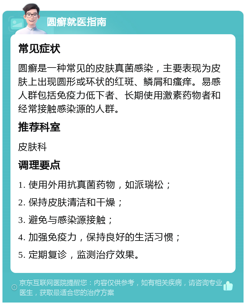 圆癣就医指南 常见症状 圆癣是一种常见的皮肤真菌感染，主要表现为皮肤上出现圆形或环状的红斑、鳞屑和瘙痒。易感人群包括免疫力低下者、长期使用激素药物者和经常接触感染源的人群。 推荐科室 皮肤科 调理要点 1. 使用外用抗真菌药物，如派瑞松； 2. 保持皮肤清洁和干燥； 3. 避免与感染源接触； 4. 加强免疫力，保持良好的生活习惯； 5. 定期复诊，监测治疗效果。